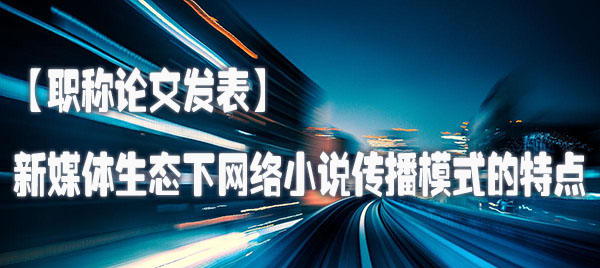 【职称论文发表】新媒体生态下网络小说传播模式的特点.jpg