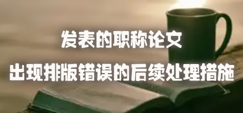 发表的职称论文出现排版错误的后续处理措施.jpg
